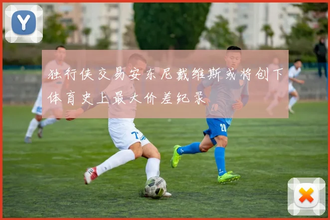 独行侠交易安东尼戴维斯或将创下体育史上最大价差纪录
