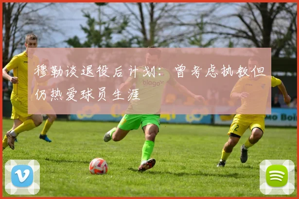穆勒谈退役后计划：曾考虑执教但仍热爱球员生涯