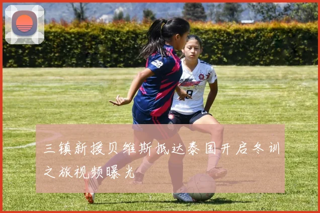 三镇新援贝维斯抵达泰国开启冬训之旅视频曝光