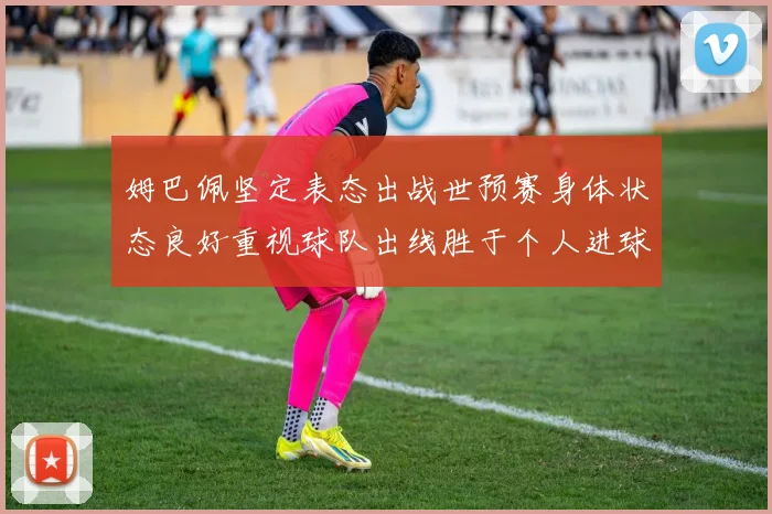 姆巴佩坚定表态出战世预赛身体状态良好重视球队出线胜于个人进球