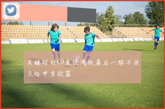 关键时刻KD表现消极最后一球不该交给申京投篮