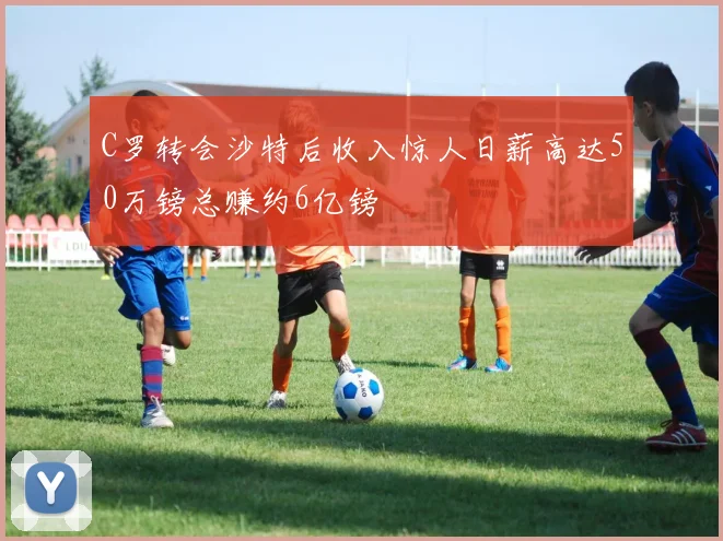 C罗转会沙特后收入惊人日薪高达50万镑总赚约6亿镑