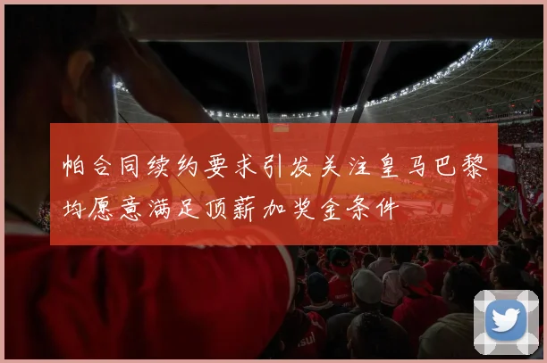 帕合同续约要求引发关注皇马巴黎均愿意满足顶薪加奖金条件