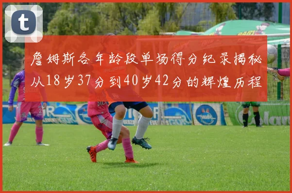 詹姆斯各年龄段单场得分纪录揭秘从18岁37分到40岁42分的辉煌历程