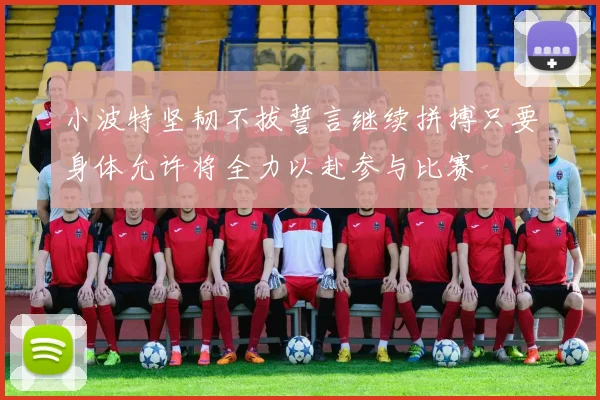 小波特坚韧不拔誓言继续拼搏只要身体允许将全力以赴参与比赛