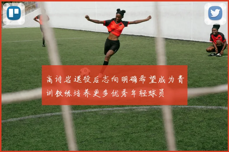 高诗岩退役后志向明确希望成为青训教练培养更多优秀年轻球员