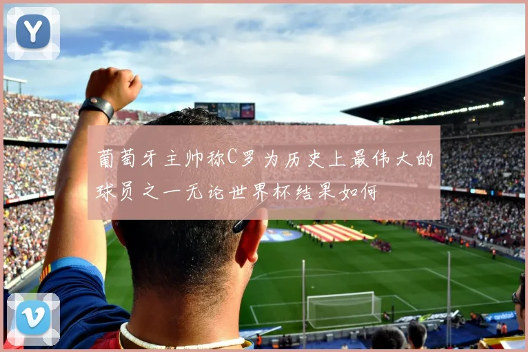 葡萄牙主帅称C罗为历史上最伟大的球员之一无论世界杯结果如何