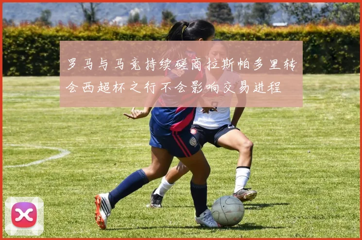 罗马与马竞持续磋商拉斯帕多里转会西超杯之行不会影响交易进程