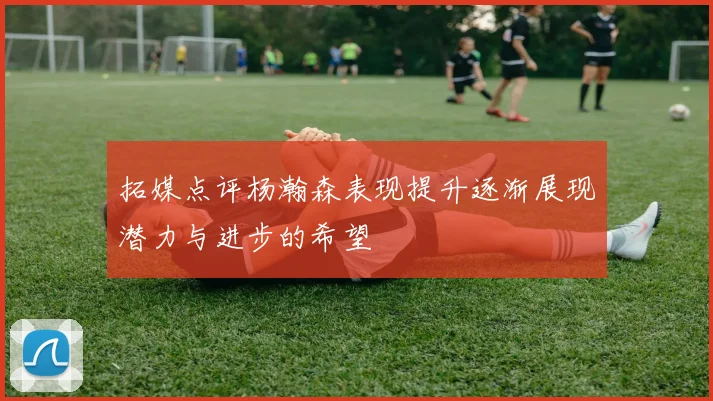拓媒点评杨瀚森表现提升逐渐展现潜力与进步的希望