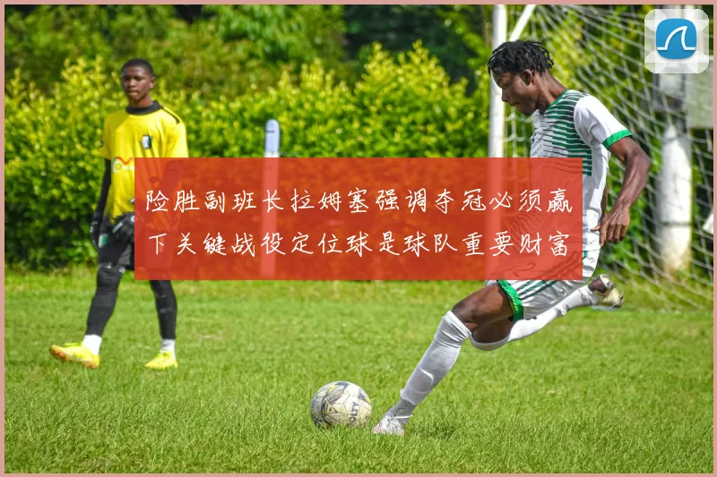 险胜副班长拉姆塞强调夺冠必须赢下关键战役定位球是球队重要财富
