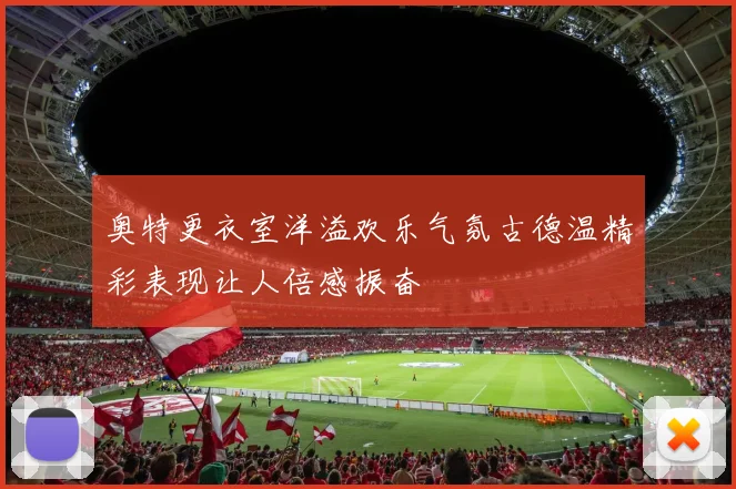 奥特更衣室洋溢欢乐气氛古德温精彩表现让人倍感振奋