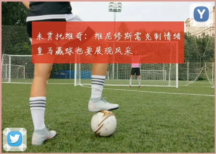 米贾托维奇：维尼修斯需克制情绪皇马赢球也要展现风采
