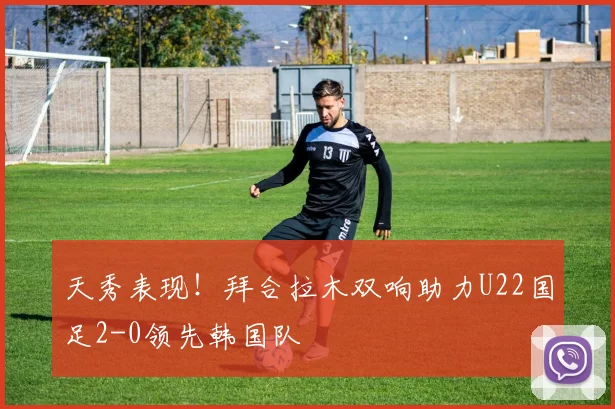 天秀表现！拜合拉木双响助力U22国足2-0领先韩国队