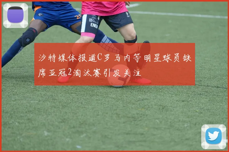 沙特媒体报道C罗马内等明星球员缺席亚冠2淘汰赛引发关注