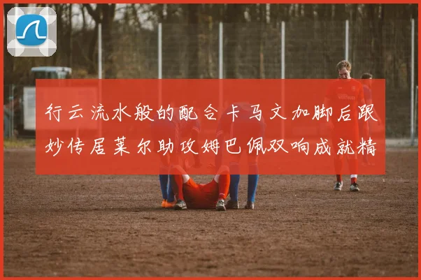 行云流水般的配合卡马文加脚后跟妙传居莱尔助攻姆巴佩双响成就精彩瞬间