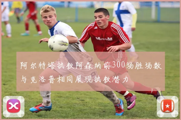 阿尔特塔执教阿森纳前300场胜场数与克洛普相同展现执教潜力