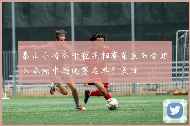 泰山小将齐千程亮相赛前发布会进入本轮中超比赛名单引关注