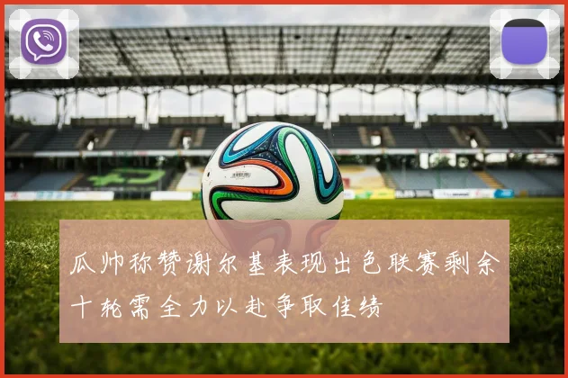 瓜帅称赞谢尔基表现出色联赛剩余十轮需全力以赴争取佳绩