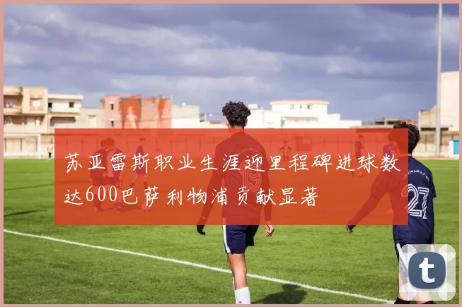苏亚雷斯职业生涯迎里程碑进球数达600巴萨利物浦贡献显著