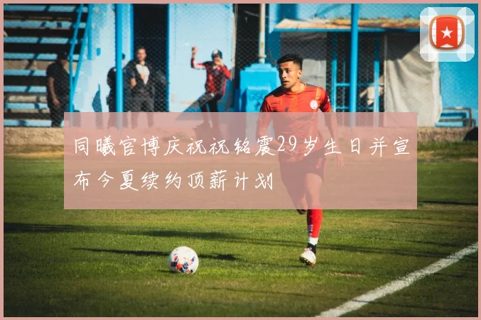 同曦官博庆祝祝铭震29岁生日并宣布今夏续约顶薪计划
