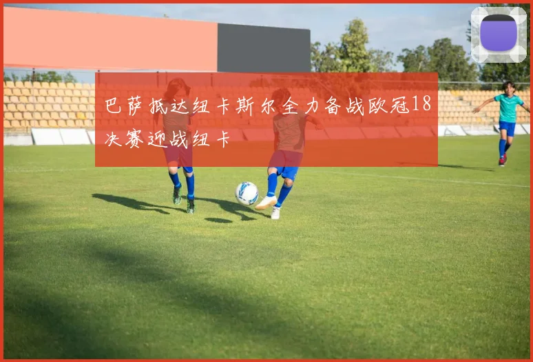 巴萨抵达纽卡斯尔全力备战欧冠18决赛迎战纽卡