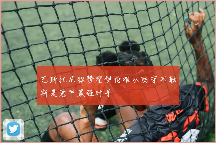 巴斯托尼称赞霍伊伦难以防守不勒斯是意甲最强对手