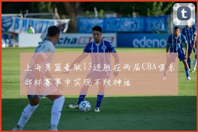 上海男篮豪取13连胜在两届CBA俱乐部杯赛事中实现不败神话