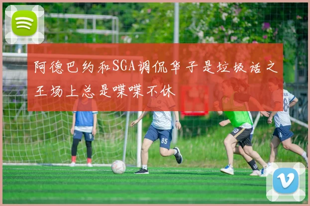阿德巴约和SGA调侃华子是垃圾话之王场上总是喋喋不休