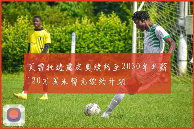莫雷托透露皮奥续约至2030年年薪120万国米暂无续约计划