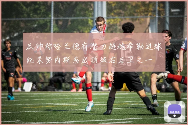 瓜帅称哈兰德有潜力超越希勒进球纪录努内斯或成顶级右后卫之一
