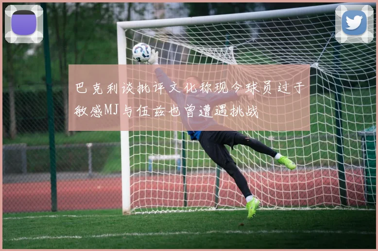 巴克利谈批评文化称现今球员过于敏感MJ与伍兹也曾遭遇挑战