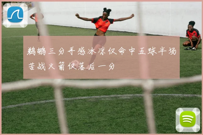 鹈鹕三分手感冰凉仅命中五球半场苦战火箭仅落后一分