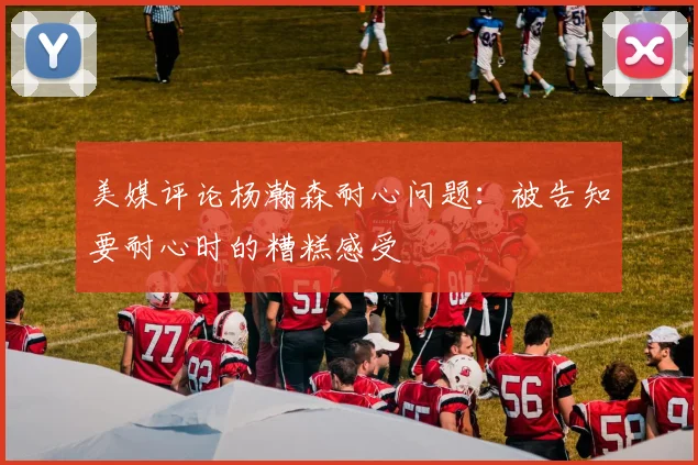 美媒评论杨瀚森耐心问题：被告知要耐心时的糟糕感受