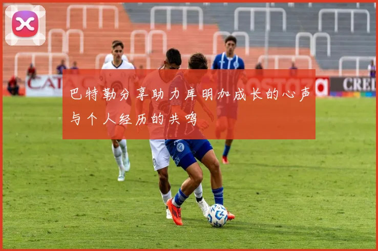 巴特勒分享助力库明加成长的心声与个人经历的共鸣