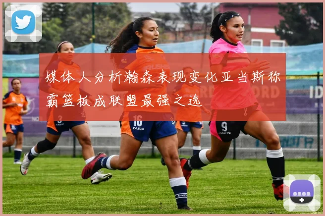 媒体人分析瀚森表现变化亚当斯称霸篮板成联盟最强之选
