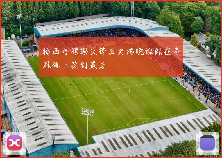 梅西与穆勒交锋历史揭晓谁能在争冠路上笑到最后
