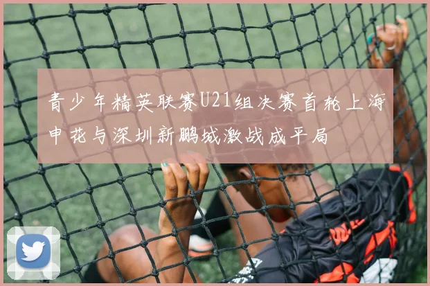 青少年精英联赛U21组决赛首轮上海申花与深圳新鹏城激战成平局