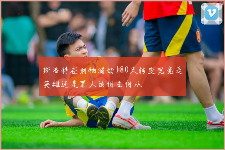 斯洛特在利物浦的180天转变究竟是英雄还是罪人该何去何从