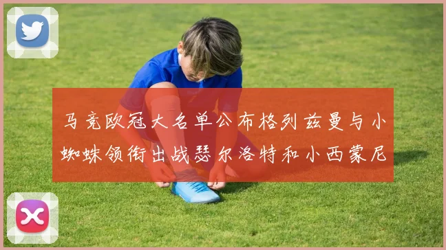 马竞欧冠大名单公布格列兹曼与小蜘蛛领衔出战瑟尔洛特和小西蒙尼在列