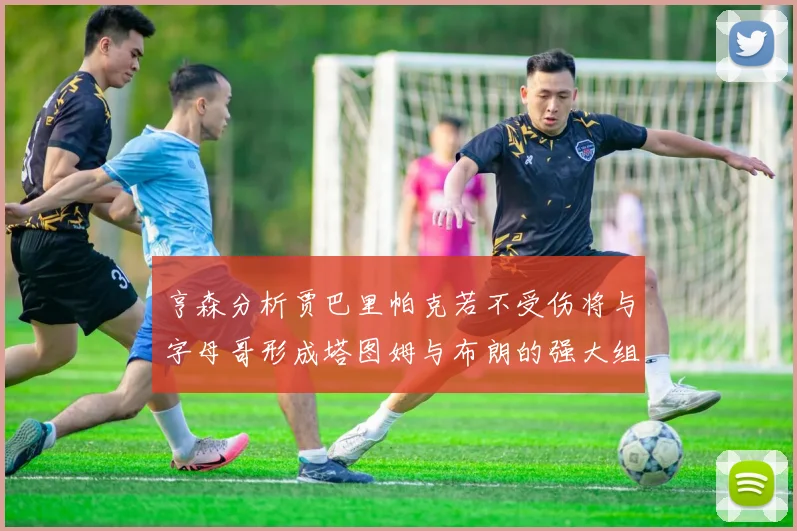 亨森分析贾巴里帕克若不受伤将与字母哥形成塔图姆与布朗的强大组合