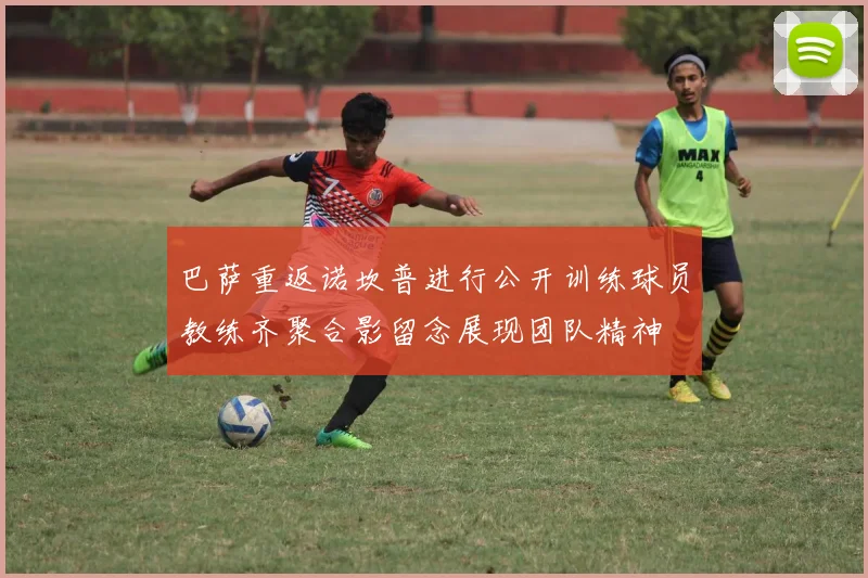 巴萨重返诺坎普进行公开训练球员教练齐聚合影留念展现团队精神