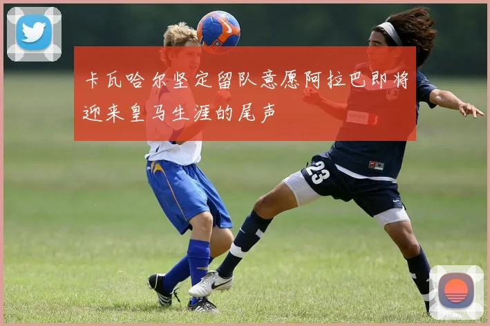卡瓦哈尔坚定留队意愿阿拉巴即将迎来皇马生涯的尾声