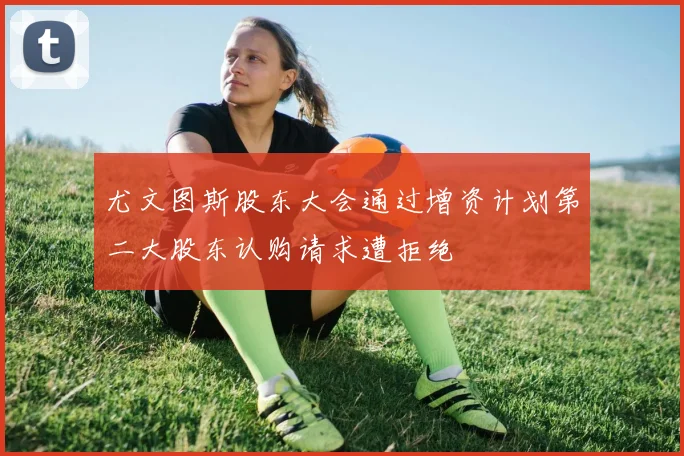 尤文图斯股东大会通过增资计划第二大股东认购请求遭拒绝